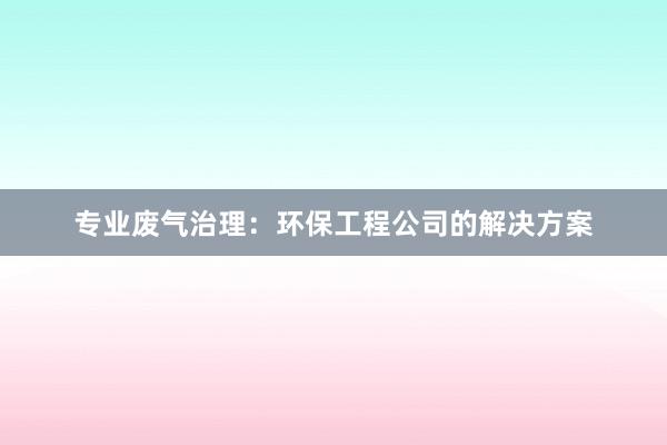 专业废气治理：环保工程公司的解决方案