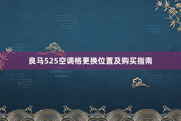 良马525空调格更换位置及购买指南